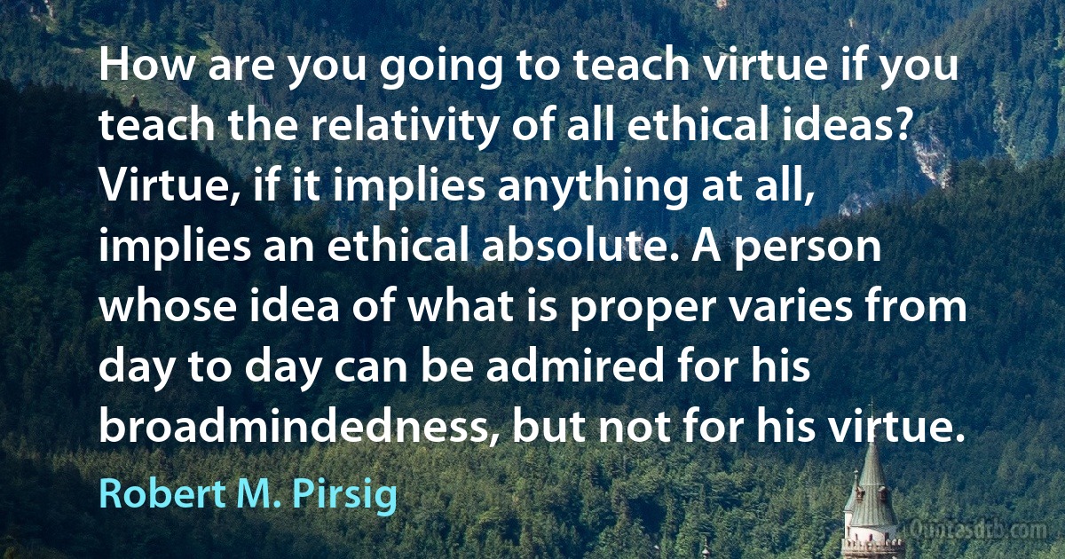 How are you going to teach virtue if you teach the relativity of all ethical ideas? Virtue, if it implies anything at all, implies an ethical absolute. A person whose idea of what is proper varies from day to day can be admired for his broadmindedness, but not for his virtue. (Robert M. Pirsig)