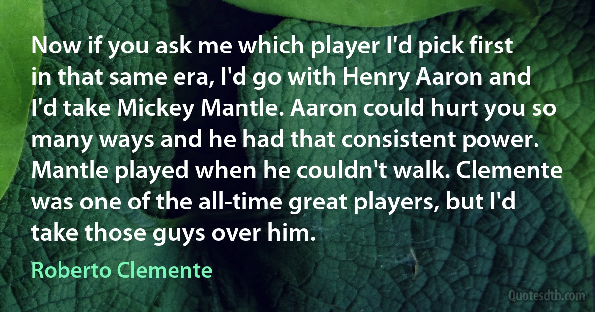 Now if you ask me which player I'd pick first in that same era, I'd go with Henry Aaron and I'd take Mickey Mantle. Aaron could hurt you so many ways and he had that consistent power. Mantle played when he couldn't walk. Clemente was one of the all-time great players, but I'd take those guys over him. (Roberto Clemente)