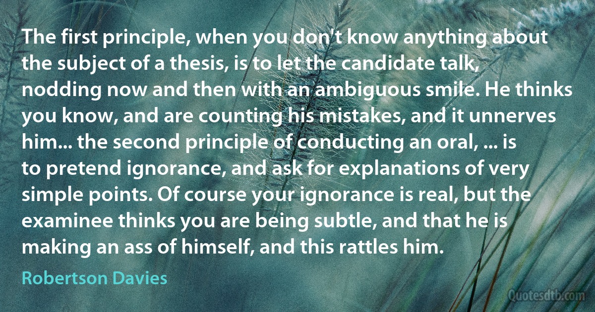 The first principle, when you don't know anything about the subject of a thesis, is to let the candidate talk, nodding now and then with an ambiguous smile. He thinks you know, and are counting his mistakes, and it unnerves him... the second principle of conducting an oral, ... is to pretend ignorance, and ask for explanations of very simple points. Of course your ignorance is real, but the examinee thinks you are being subtle, and that he is making an ass of himself, and this rattles him. (Robertson Davies)