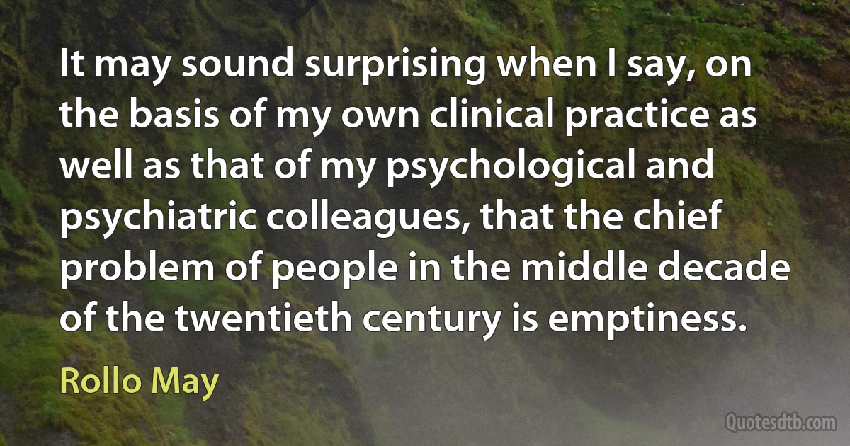 It may sound surprising when I say, on the basis of my own clinical practice as well as that of my psychological and psychiatric colleagues, that the chief problem of people in the middle decade of the twentieth century is emptiness. (Rollo May)