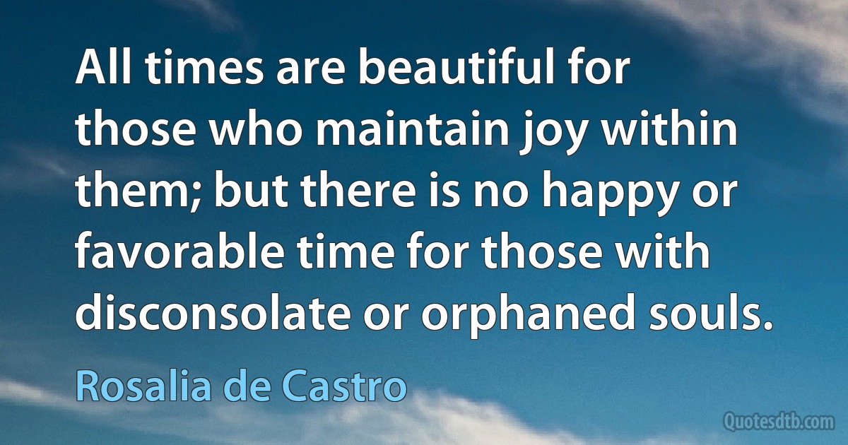 All times are beautiful for those who maintain joy within them; but there is no happy or favorable time for those with disconsolate or orphaned souls. (Rosalia de Castro)