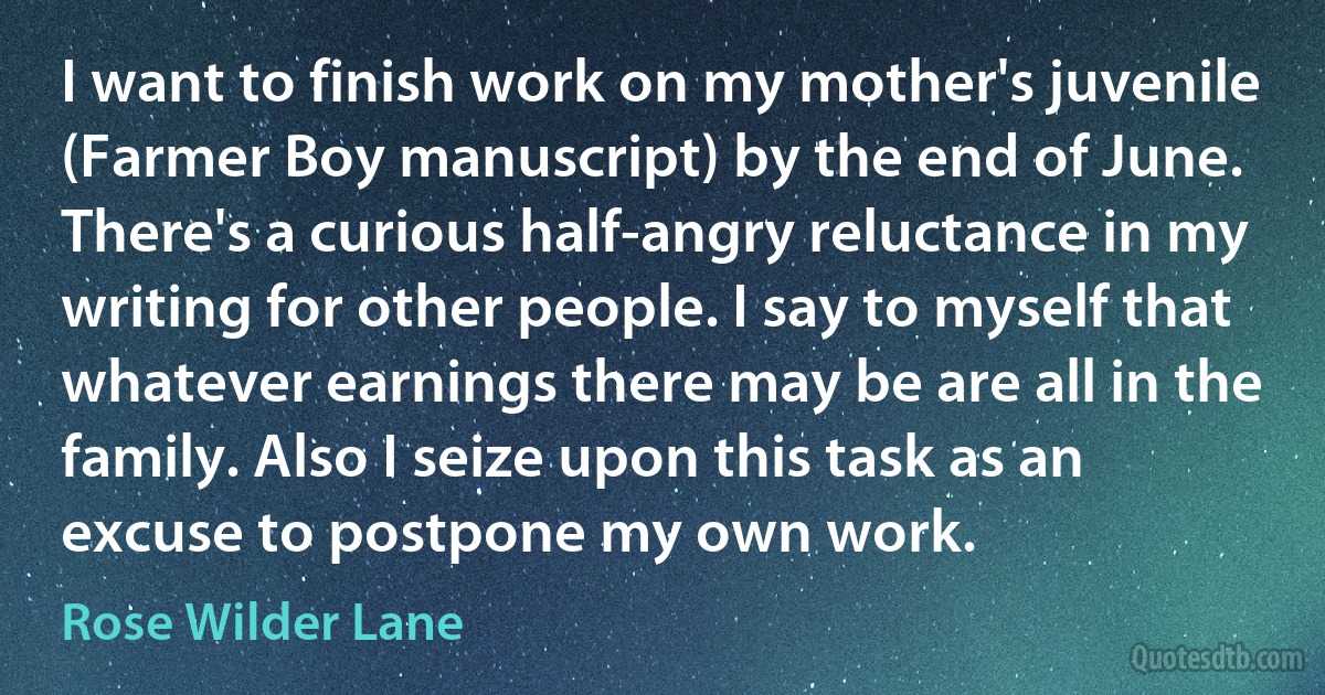 I want to finish work on my mother's juvenile (Farmer Boy manuscript) by the end of June. There's a curious half-angry reluctance in my writing for other people. I say to myself that whatever earnings there may be are all in the family. Also I seize upon this task as an excuse to postpone my own work. (Rose Wilder Lane)