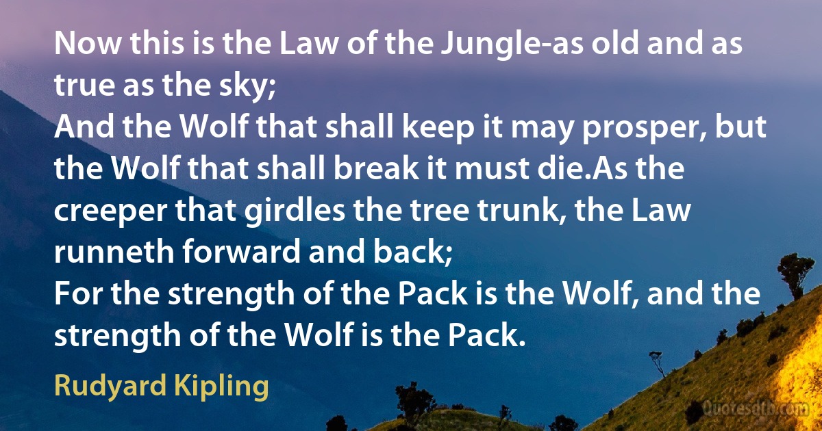 Now this is the Law of the Jungle-as old and as true as the sky;
And the Wolf that shall keep it may prosper, but the Wolf that shall break it must die.As the creeper that girdles the tree trunk, the Law runneth forward and back;
For the strength of the Pack is the Wolf, and the strength of the Wolf is the Pack. (Rudyard Kipling)