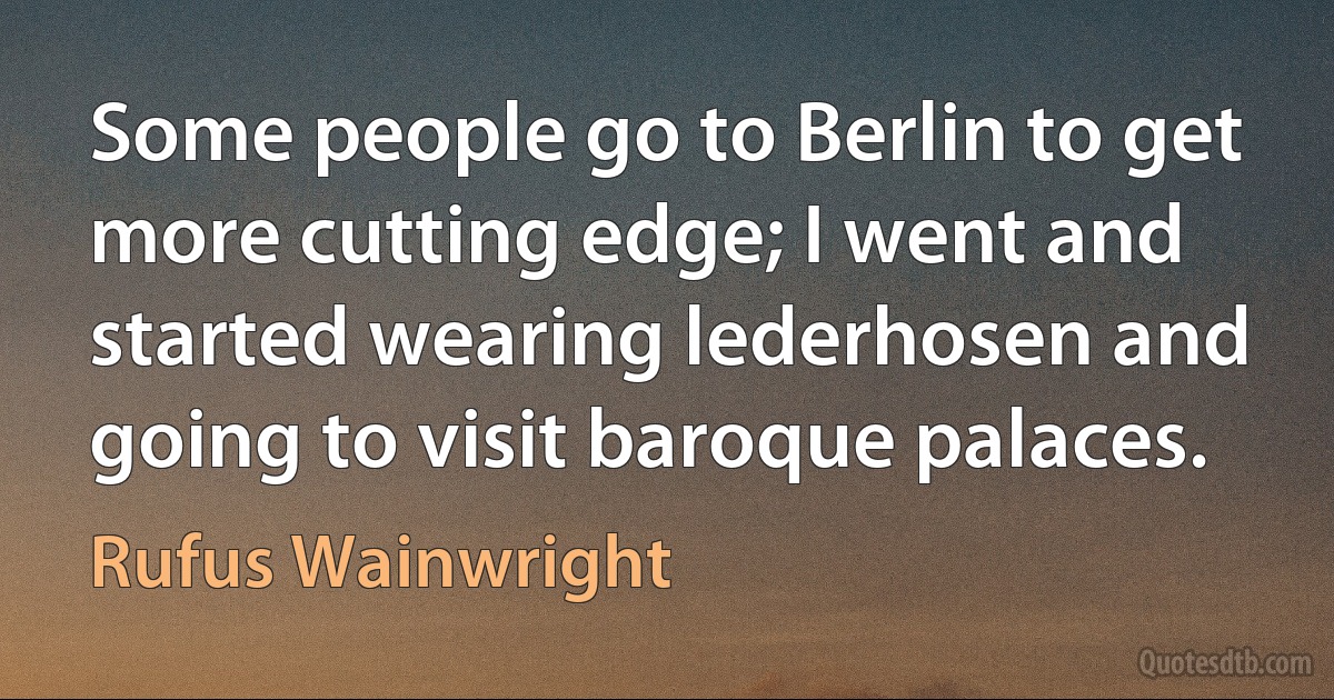 Some people go to Berlin to get more cutting edge; I went and started wearing lederhosen and going to visit baroque palaces. (Rufus Wainwright)