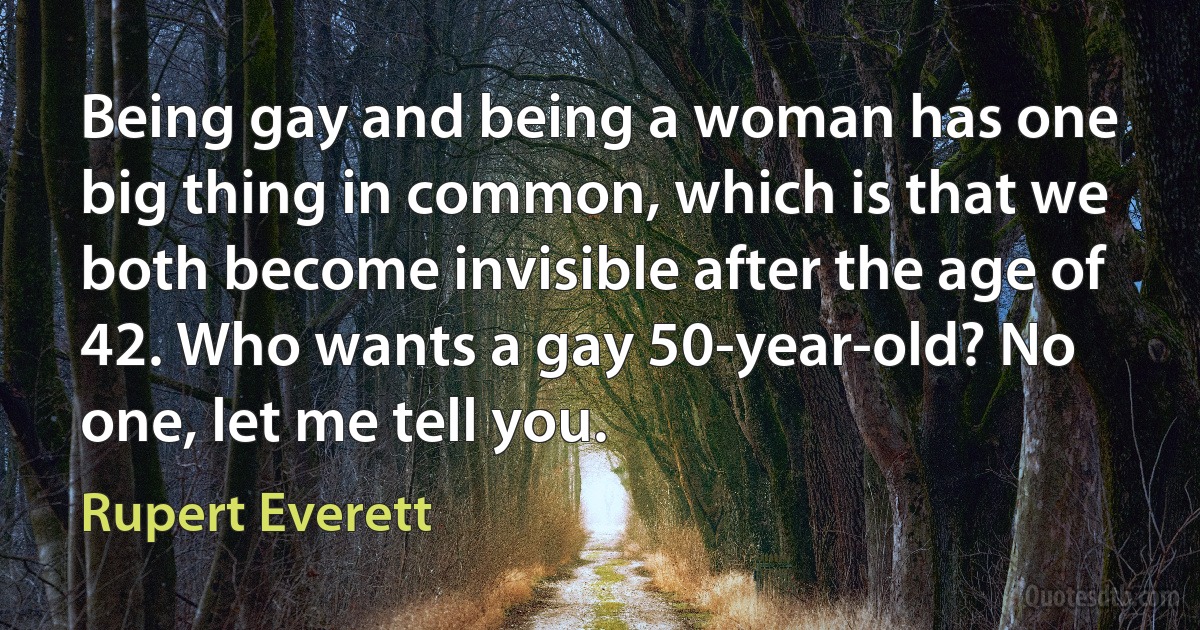 Being gay and being a woman has one big thing in common, which is that we both become invisible after the age of 42. Who wants a gay 50-year-old? No one, let me tell you. (Rupert Everett)