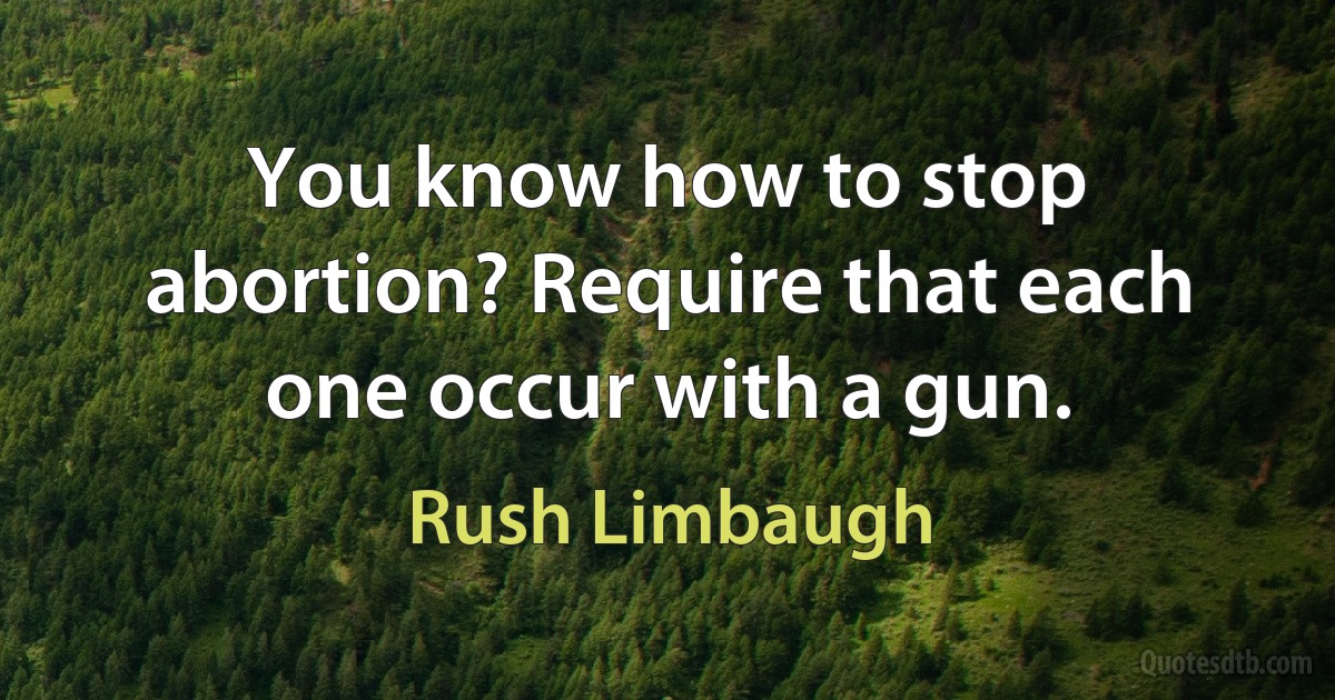 You know how to stop abortion? Require that each one occur with a gun. (Rush Limbaugh)