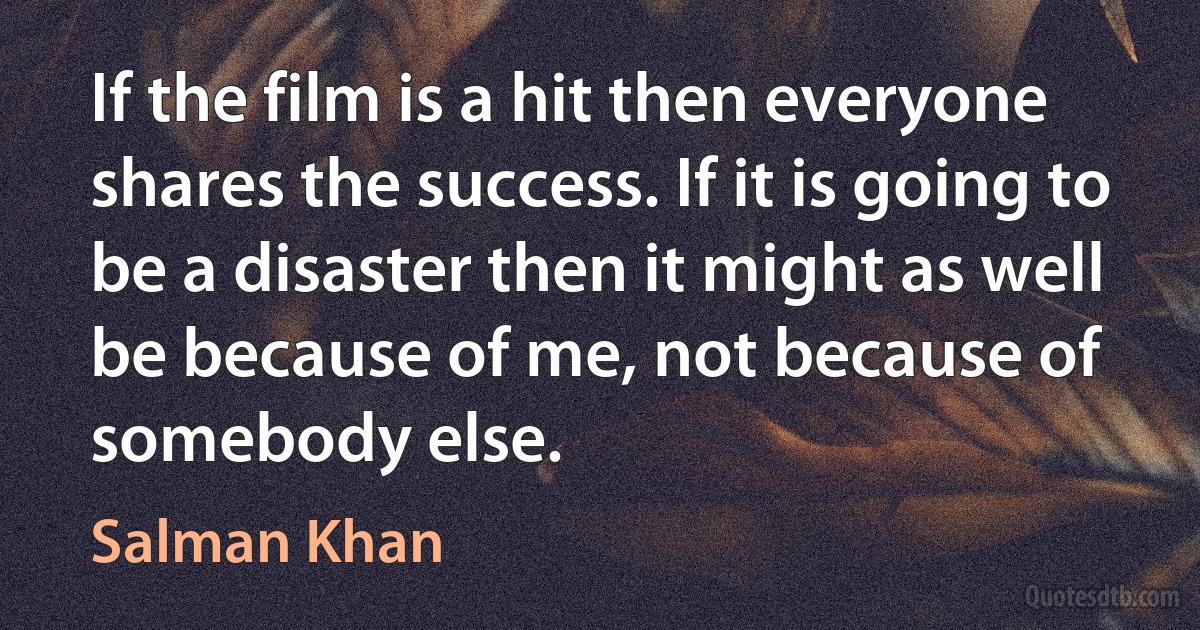 If the film is a hit then everyone shares the success. If it is going to be a disaster then it might as well be because of me, not because of somebody else. (Salman Khan)