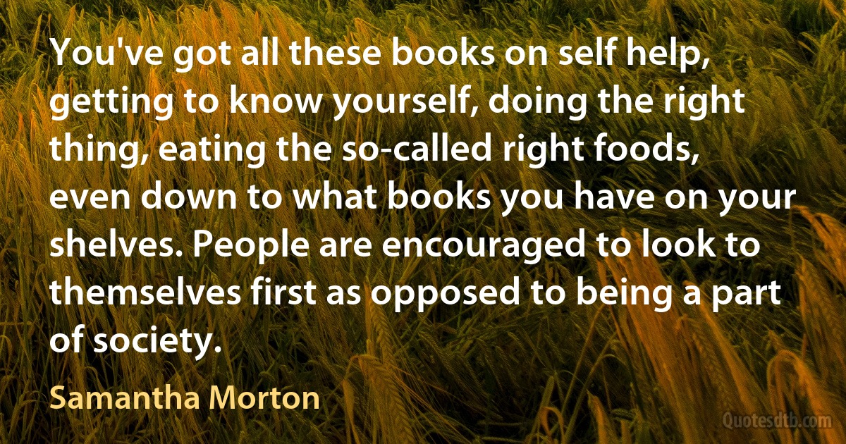 You've got all these books on self help, getting to know yourself, doing the right thing, eating the so-called right foods, even down to what books you have on your shelves. People are encouraged to look to themselves first as opposed to being a part of society. (Samantha Morton)