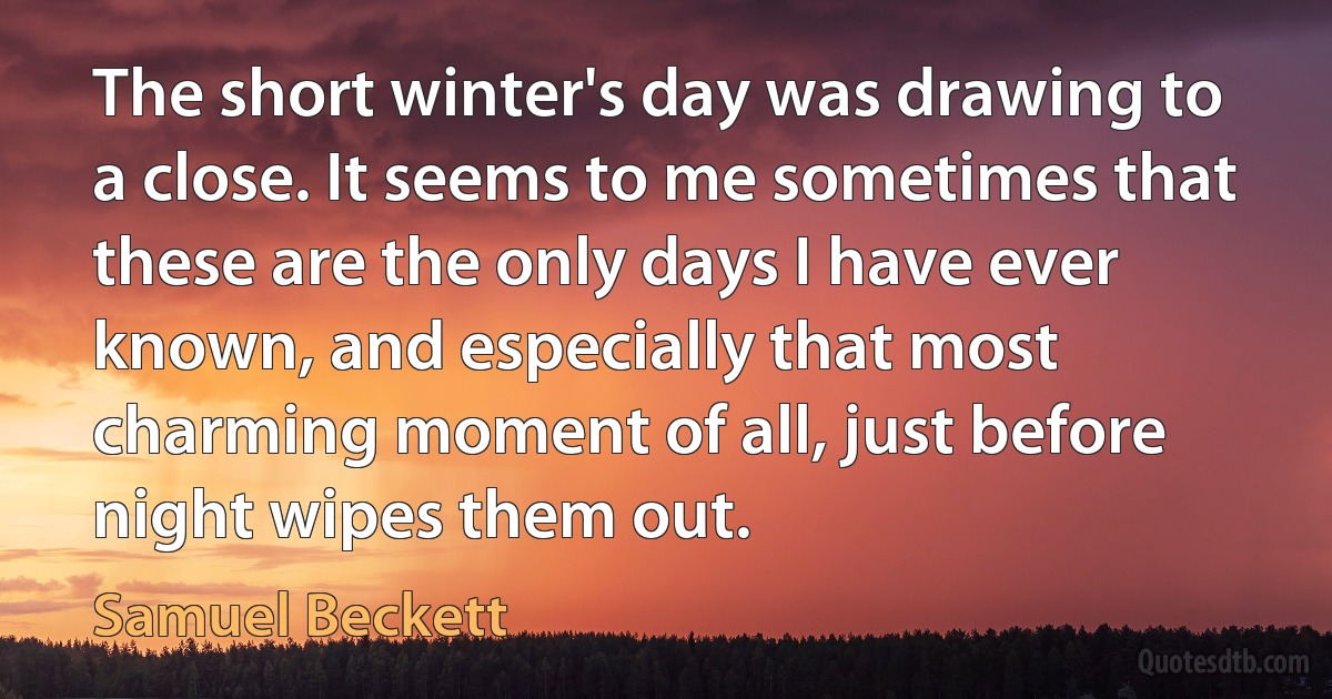 The short winter's day was drawing to a close. It seems to me sometimes that these are the only days I have ever known, and especially that most charming moment of all, just before night wipes them out. (Samuel Beckett)