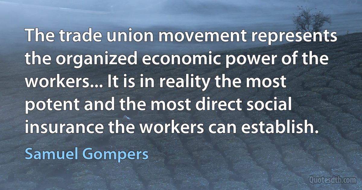 The trade union movement represents the organized economic power of the workers... It is in reality the most potent and the most direct social insurance the workers can establish. (Samuel Gompers)