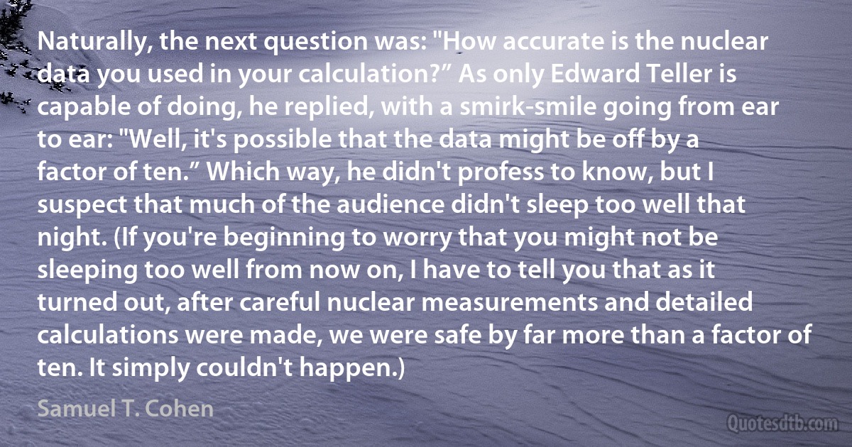 Naturally, the next question was: "How accurate is the nuclear data you used in your calculation?” As only Edward Teller is capable of doing, he replied, with a smirk-smile going from ear to ear: "Well, it's possible that the data might be off by a factor of ten.” Which way, he didn't profess to know, but I suspect that much of the audience didn't sleep too well that night. (If you're beginning to worry that you might not be sleeping too well from now on, I have to tell you that as it turned out, after careful nuclear measurements and detailed calculations were made, we were safe by far more than a factor of ten. It simply couldn't happen.) (Samuel T. Cohen)