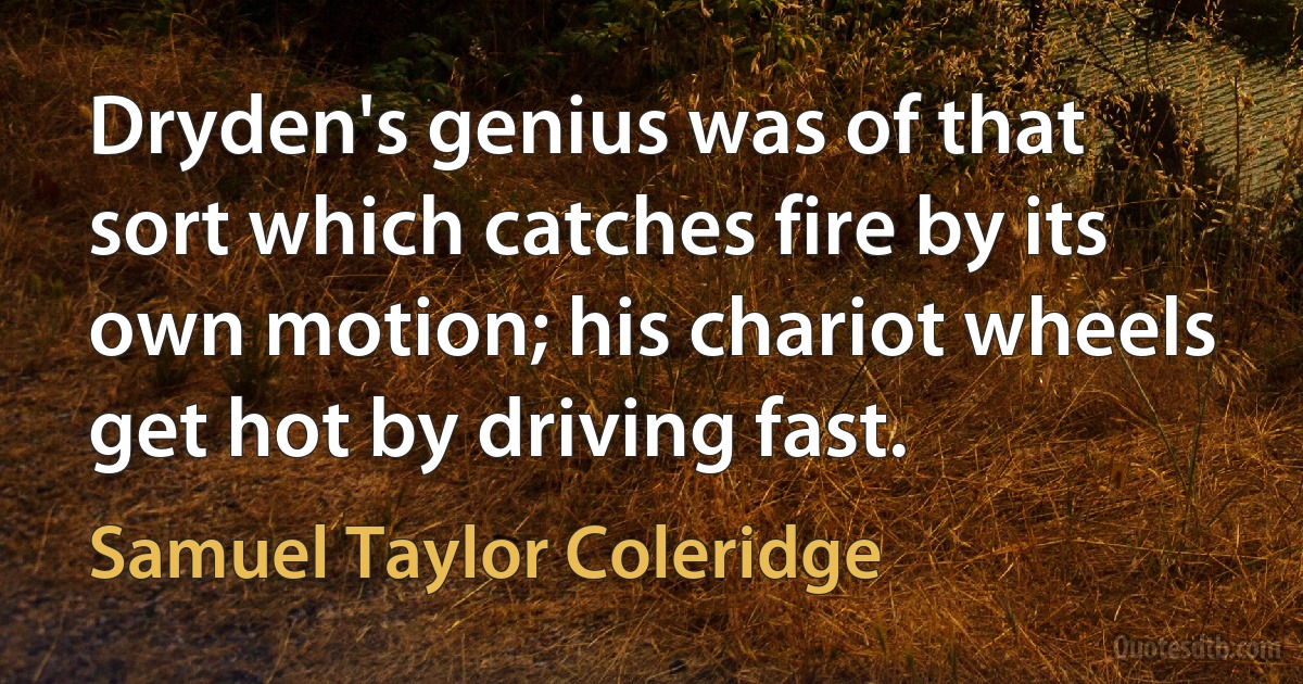 Dryden's genius was of that sort which catches fire by its own motion; his chariot wheels get hot by driving fast. (Samuel Taylor Coleridge)