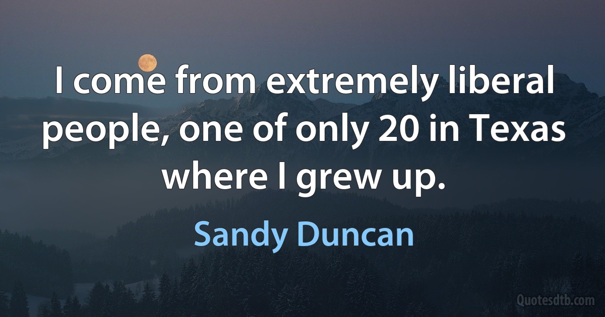 I come from extremely liberal people, one of only 20 in Texas where I grew up. (Sandy Duncan)