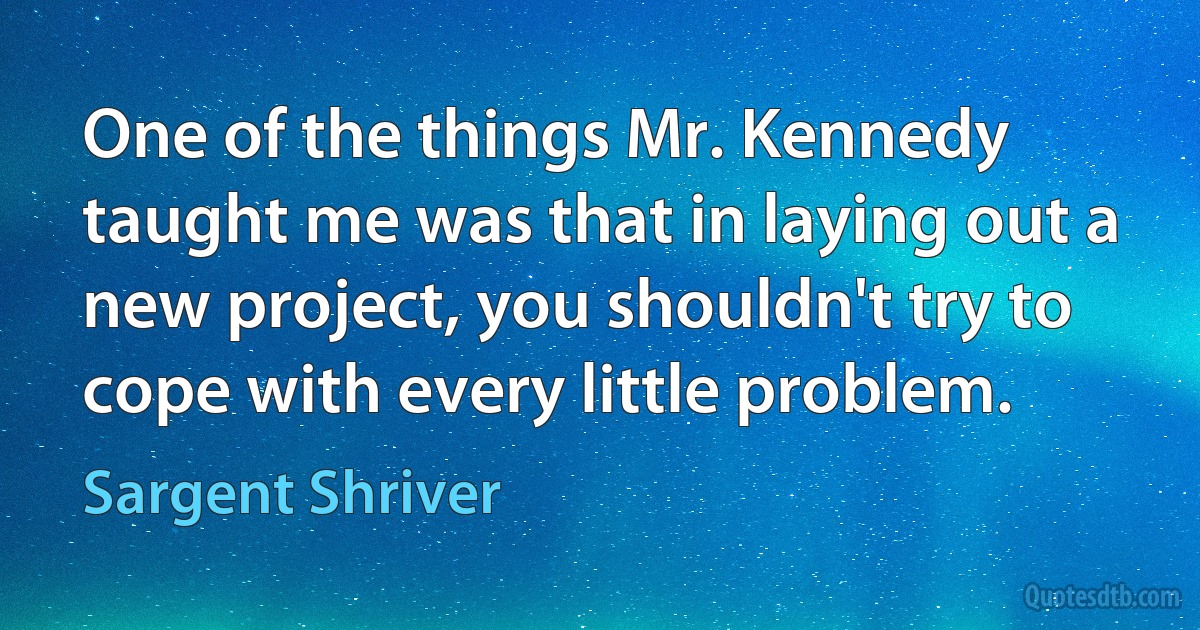 One of the things Mr. Kennedy taught me was that in laying out a new project, you shouldn't try to cope with every little problem. (Sargent Shriver)