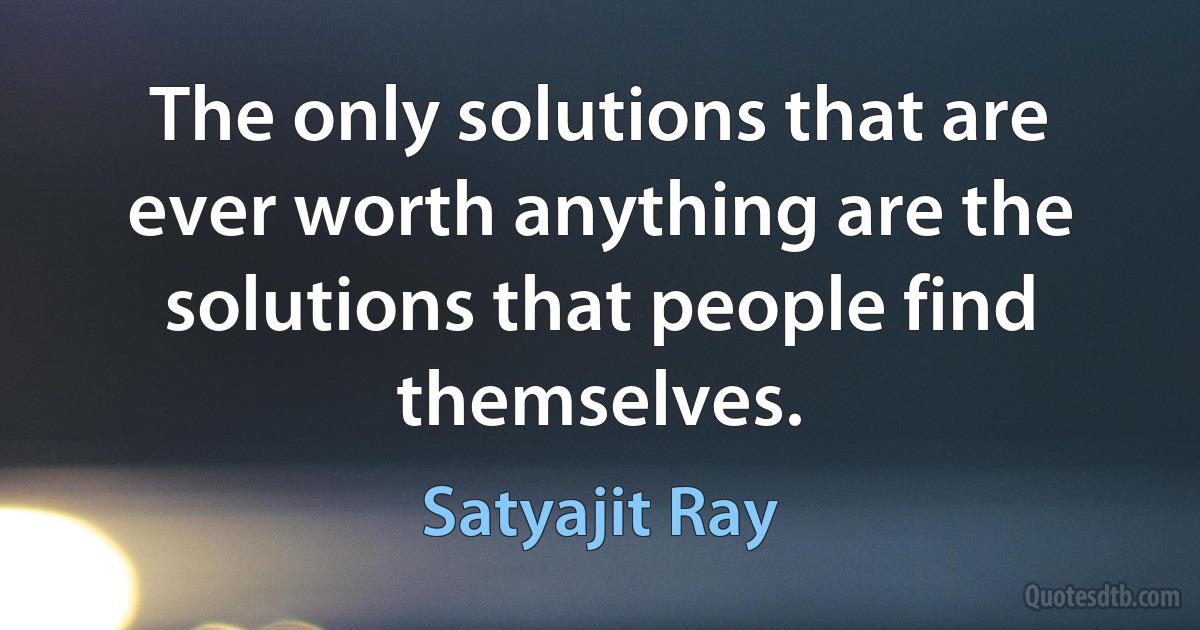 The only solutions that are ever worth anything are the solutions that people find themselves. (Satyajit Ray)