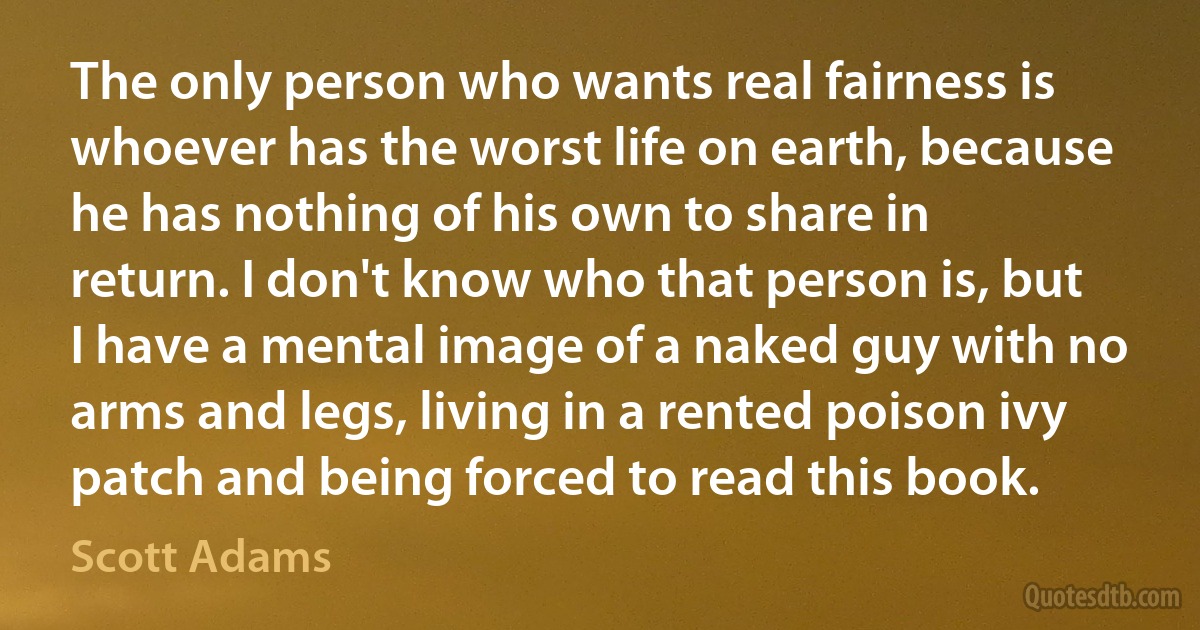 The only person who wants real fairness is whoever has the worst life on earth, because he has nothing of his own to share in return. I don't know who that person is, but I have a mental image of a naked guy with no arms and legs, living in a rented poison ivy patch and being forced to read this book. (Scott Adams)