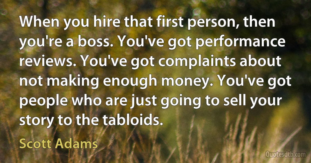 When you hire that first person, then you're a boss. You've got performance reviews. You've got complaints about not making enough money. You've got people who are just going to sell your story to the tabloids. (Scott Adams)