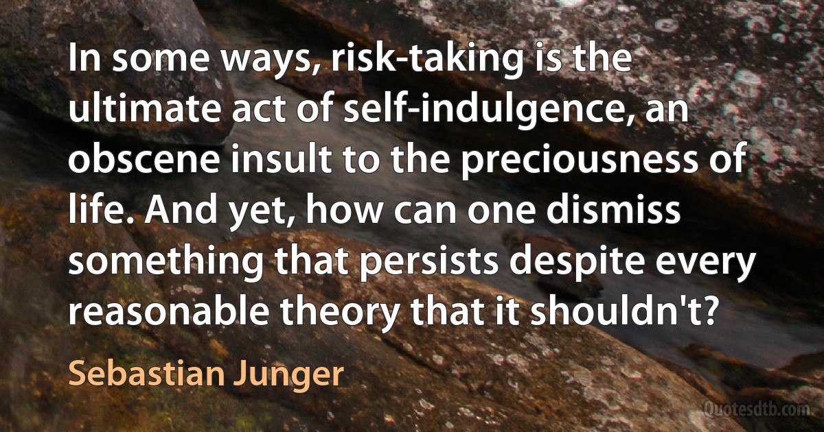 In some ways, risk-taking is the ultimate act of self-indulgence, an obscene insult to the preciousness of life. And yet, how can one dismiss something that persists despite every reasonable theory that it shouldn't? (Sebastian Junger)