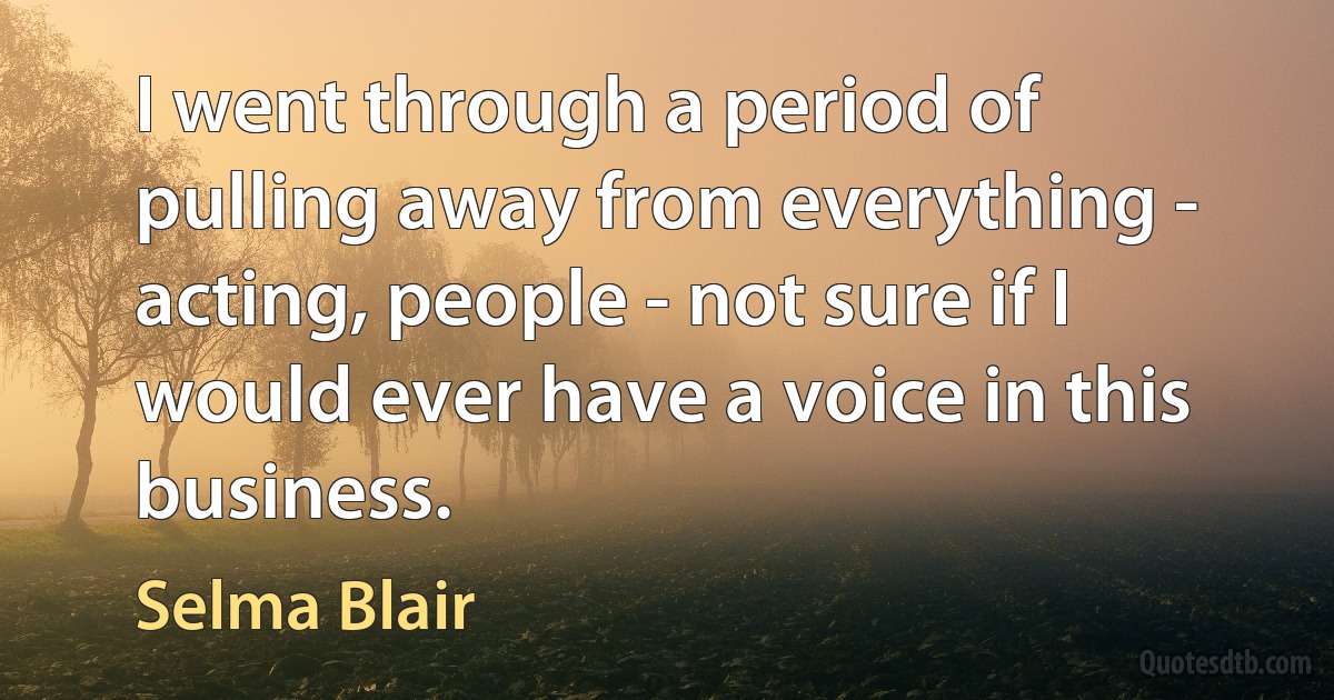 I went through a period of pulling away from everything - acting, people - not sure if I would ever have a voice in this business. (Selma Blair)