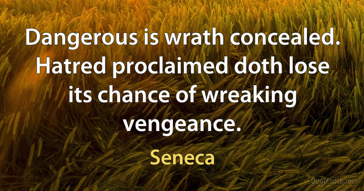 Dangerous is wrath concealed. Hatred proclaimed doth lose its chance of wreaking vengeance. (Seneca)