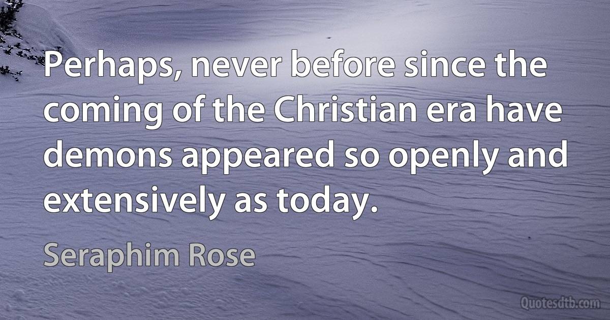 Perhaps, never before since the coming of the Christian era have demons appeared so openly and extensively as today. (Seraphim Rose)