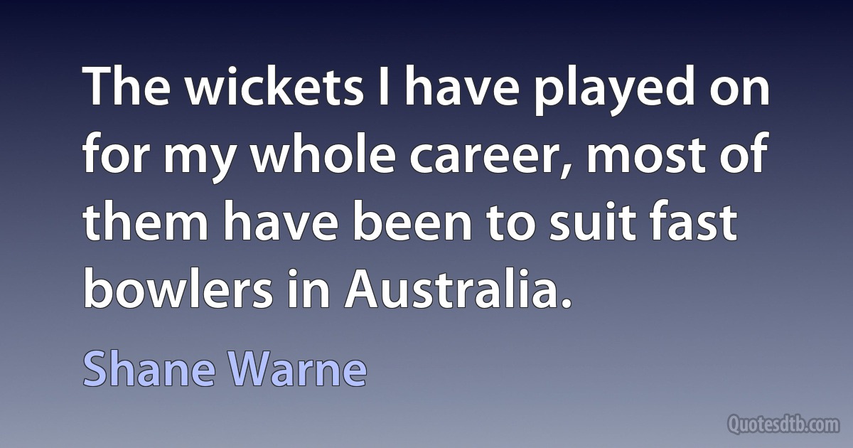 The wickets I have played on for my whole career, most of them have been to suit fast bowlers in Australia. (Shane Warne)