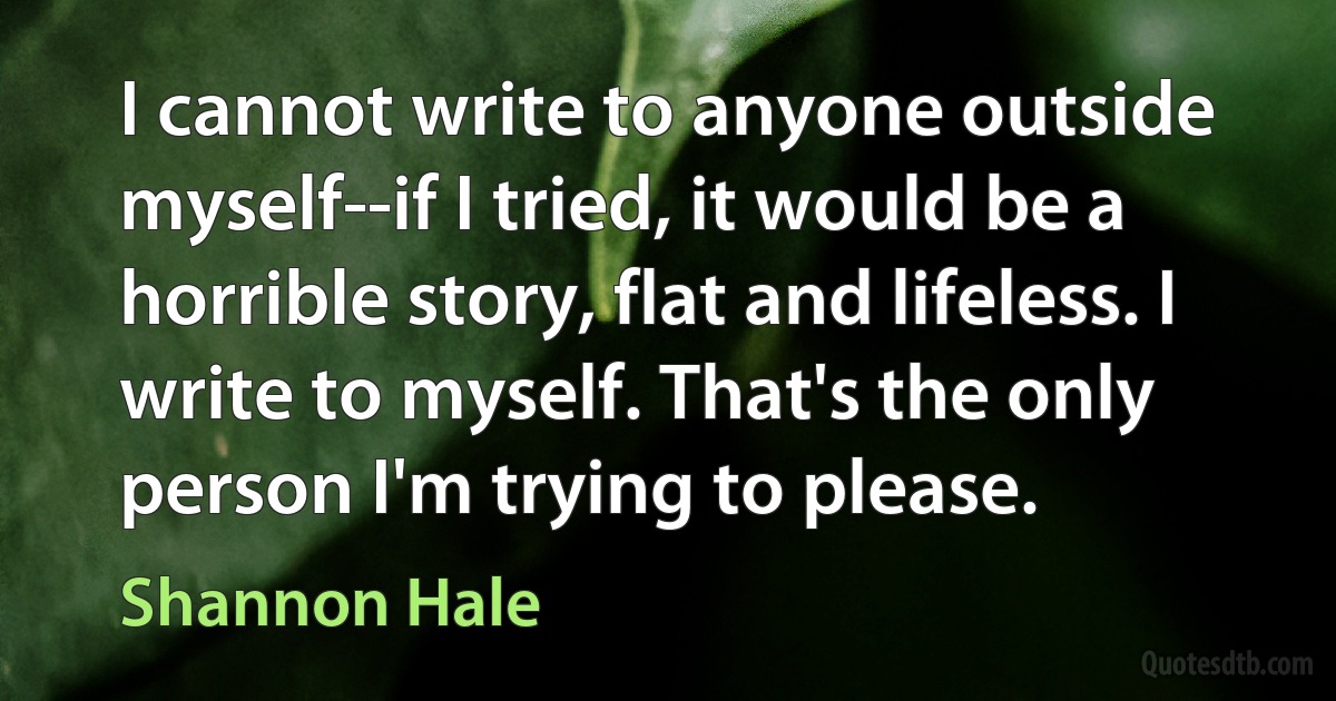 I cannot write to anyone outside myself--if I tried, it would be a horrible story, flat and lifeless. I write to myself. That's the only person I'm trying to please. (Shannon Hale)