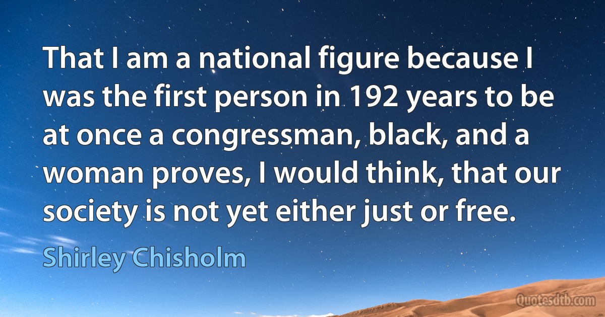 That I am a national figure because I was the first person in 192 years to be at once a congressman, black, and a woman proves, I would think, that our society is not yet either just or free. (Shirley Chisholm)