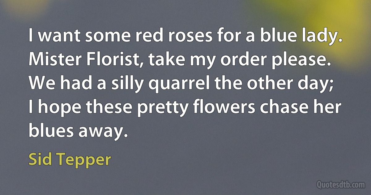 I want some red roses for a blue lady.
Mister Florist, take my order please.
We had a silly quarrel the other day;
I hope these pretty flowers chase her blues away. (Sid Tepper)