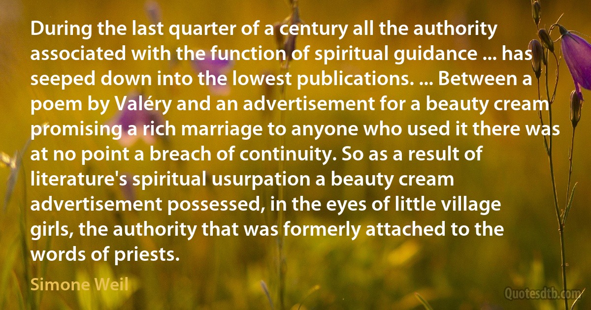 During the last quarter of a century all the authority associated with the function of spiritual guidance ... has seeped down into the lowest publications. ... Between a poem by Valéry and an advertisement for a beauty cream promising a rich marriage to anyone who used it there was at no point a breach of continuity. So as a result of literature's spiritual usurpation a beauty cream advertisement possessed, in the eyes of little village girls, the authority that was formerly attached to the words of priests. (Simone Weil)