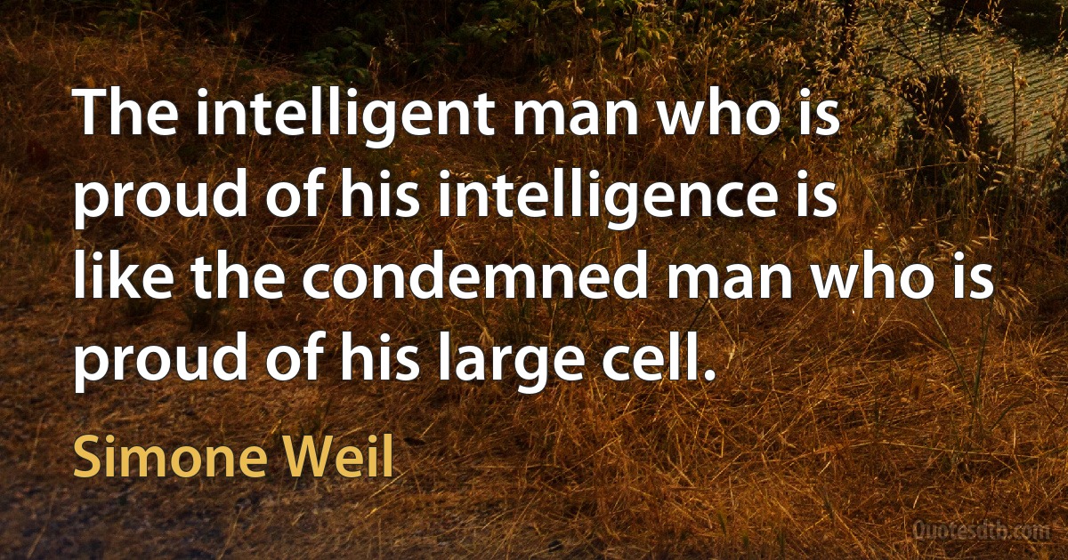 The intelligent man who is proud of his intelligence is like the condemned man who is proud of his large cell. (Simone Weil)