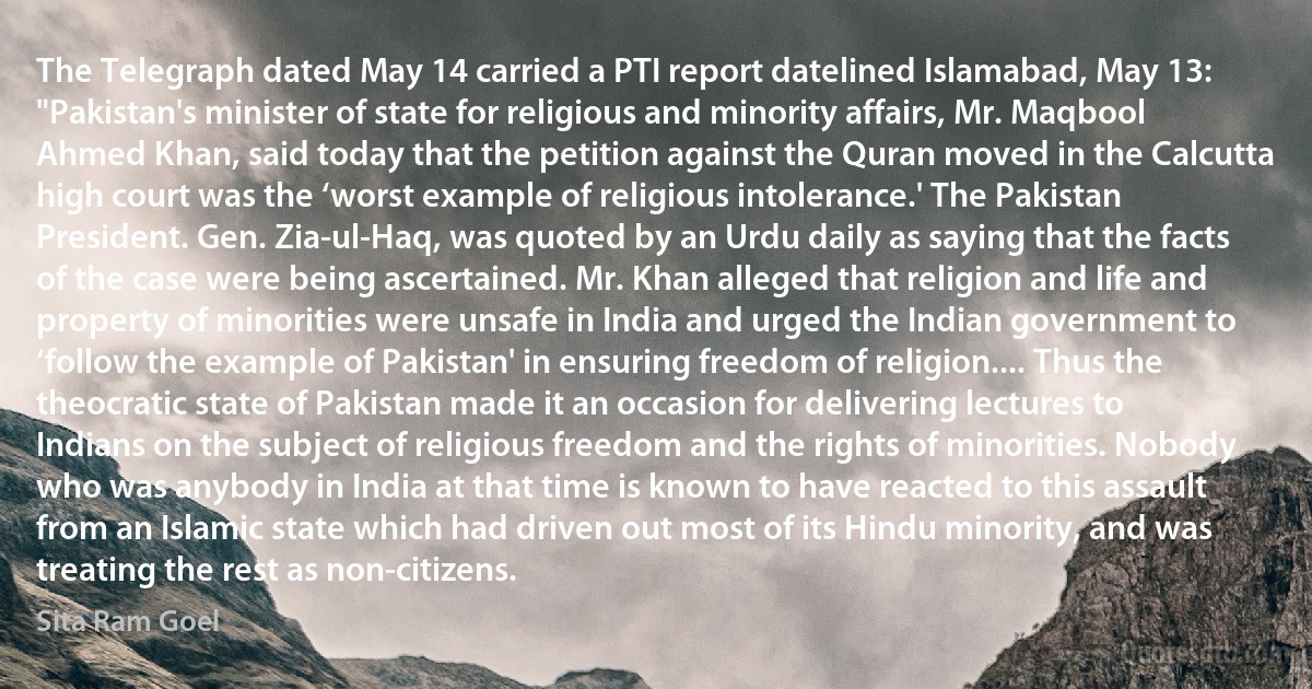 The Telegraph dated May 14 carried a PTI report datelined Islamabad, May 13: "Pakistan's minister of state for religious and minority affairs, Mr. Maqbool Ahmed Khan, said today that the petition against the Quran moved in the Calcutta high court was the ‘worst example of religious intolerance.' The Pakistan President. Gen. Zia-ul-Haq, was quoted by an Urdu daily as saying that the facts of the case were being ascertained. Mr. Khan alleged that religion and life and property of minorities were unsafe in India and urged the Indian government to ‘follow the example of Pakistan' in ensuring freedom of religion.... Thus the theocratic state of Pakistan made it an occasion for delivering lectures to Indians on the subject of religious freedom and the rights of minorities. Nobody who was anybody in India at that time is known to have reacted to this assault from an Islamic state which had driven out most of its Hindu minority, and was treating the rest as non-citizens. (Sita Ram Goel)