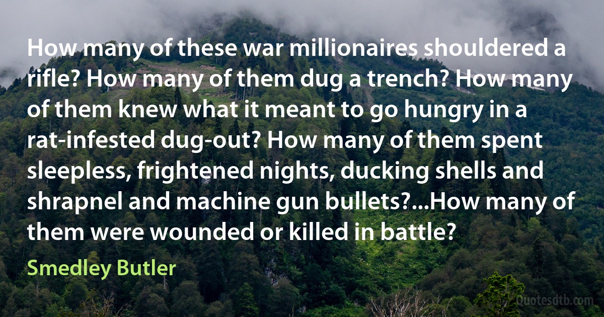 How many of these war millionaires shouldered a rifle? How many of them dug a trench? How many of them knew what it meant to go hungry in a rat-infested dug-out? How many of them spent sleepless, frightened nights, ducking shells and shrapnel and machine gun bullets?...How many of them were wounded or killed in battle? (Smedley Butler)