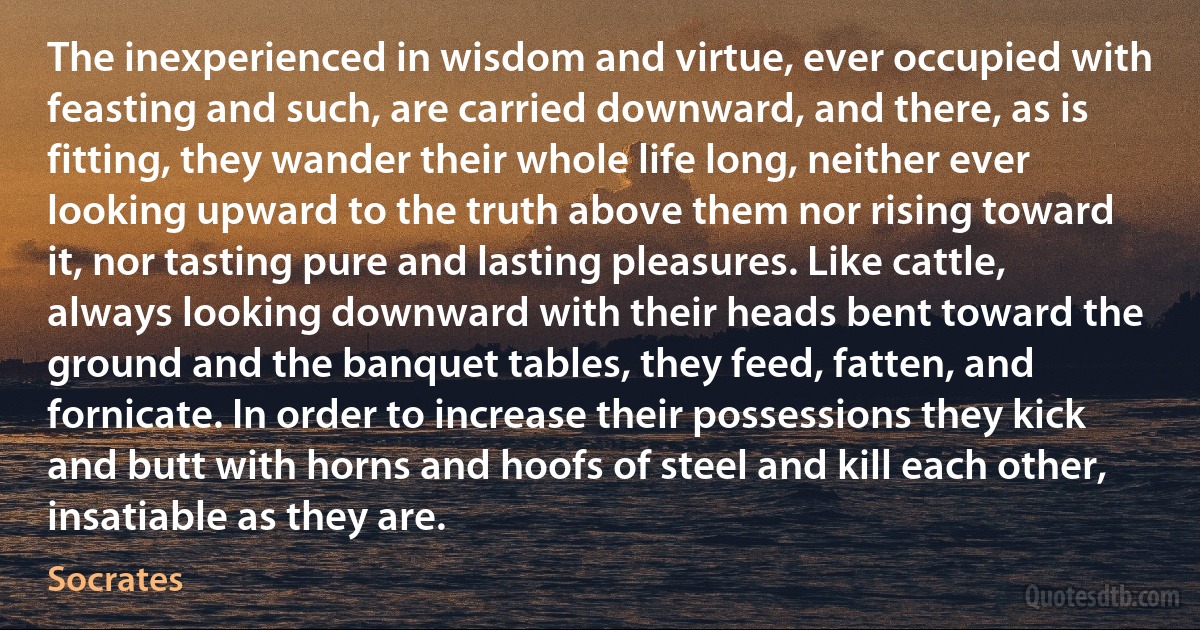 The inexperienced in wisdom and virtue, ever occupied with feasting and such, are carried downward, and there, as is fitting, they wander their whole life long, neither ever looking upward to the truth above them nor rising toward it, nor tasting pure and lasting pleasures. Like cattle, always looking downward with their heads bent toward the ground and the banquet tables, they feed, fatten, and fornicate. In order to increase their possessions they kick and butt with horns and hoofs of steel and kill each other, insatiable as they are. (Socrates)