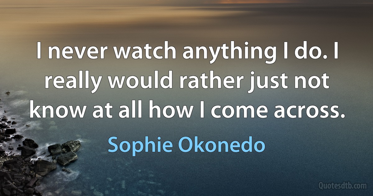 I never watch anything I do. I really would rather just not know at all how I come across. (Sophie Okonedo)