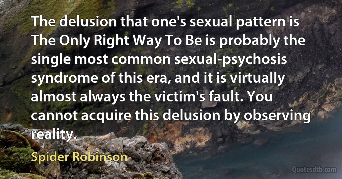 The delusion that one's sexual pattern is The Only Right Way To Be is probably the single most common sexual-psychosis syndrome of this era, and it is virtually almost always the victim's fault. You cannot acquire this delusion by observing reality. (Spider Robinson)