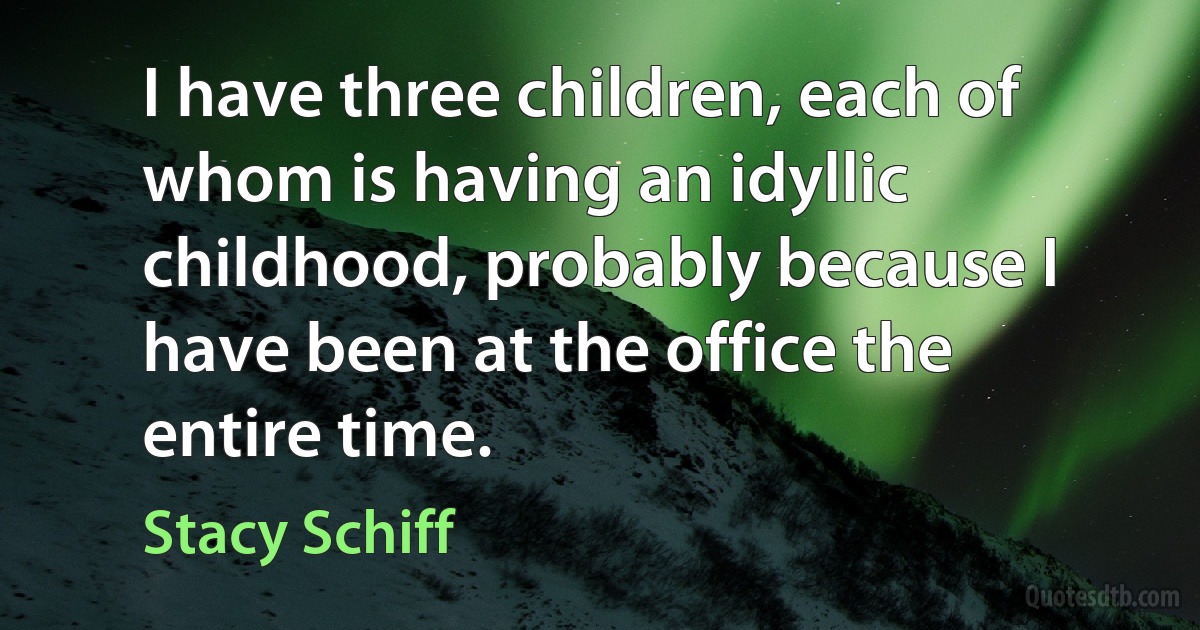 I have three children, each of whom is having an idyllic childhood, probably because I have been at the office the entire time. (Stacy Schiff)