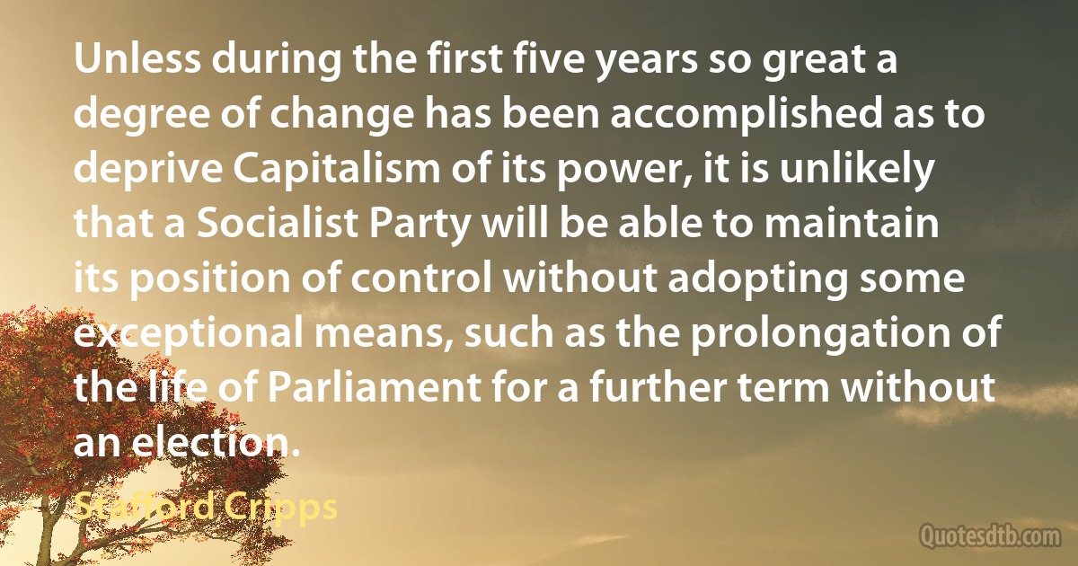 Unless during the first five years so great a degree of change has been accomplished as to deprive Capitalism of its power, it is unlikely that a Socialist Party will be able to maintain its position of control without adopting some exceptional means, such as the prolongation of the life of Parliament for a further term without an election. (Stafford Cripps)