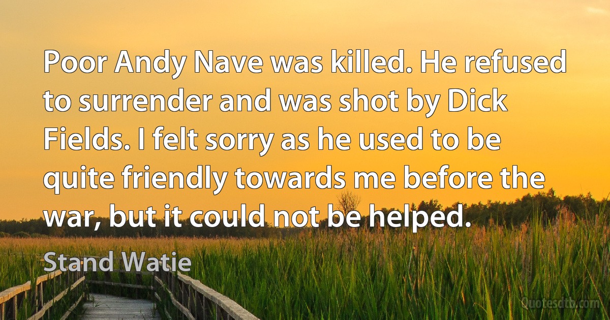 Poor Andy Nave was killed. He refused to surrender and was shot by Dick Fields. I felt sorry as he used to be quite friendly towards me before the war, but it could not be helped. (Stand Watie)