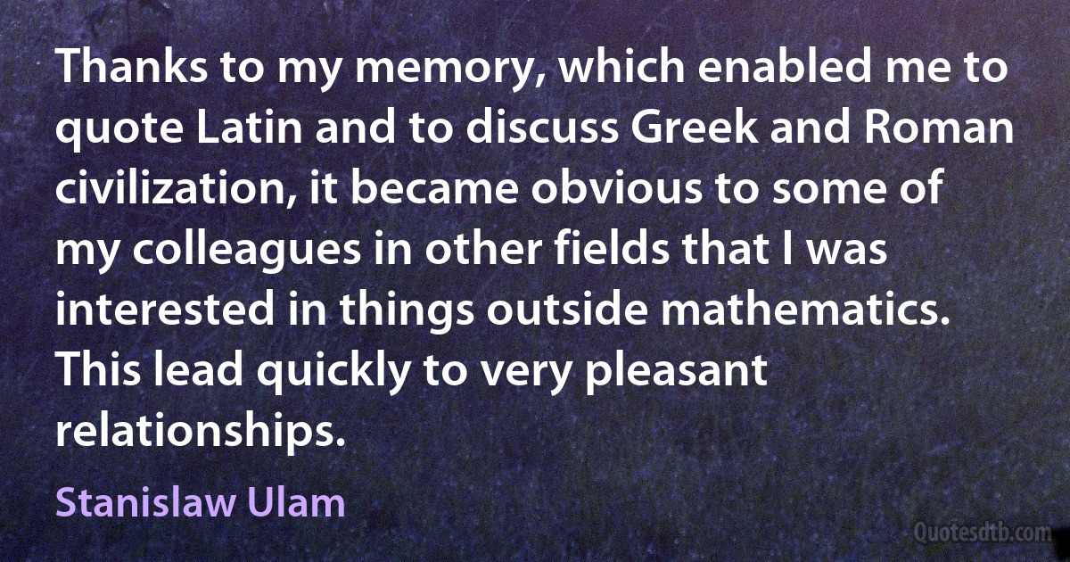 Thanks to my memory, which enabled me to quote Latin and to discuss Greek and Roman civilization, it became obvious to some of my colleagues in other fields that I was interested in things outside mathematics. This lead quickly to very pleasant relationships. (Stanislaw Ulam)