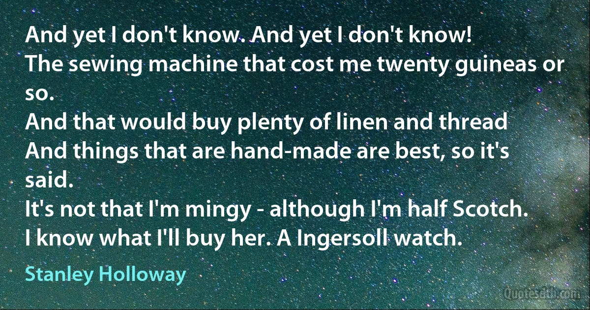 And yet I don't know. And yet I don't know!
The sewing machine that cost me twenty guineas or so.
And that would buy plenty of linen and thread
And things that are hand-made are best, so it's said.
It's not that I'm mingy - although I'm half Scotch.
I know what I'll buy her. A Ingersoll watch. (Stanley Holloway)