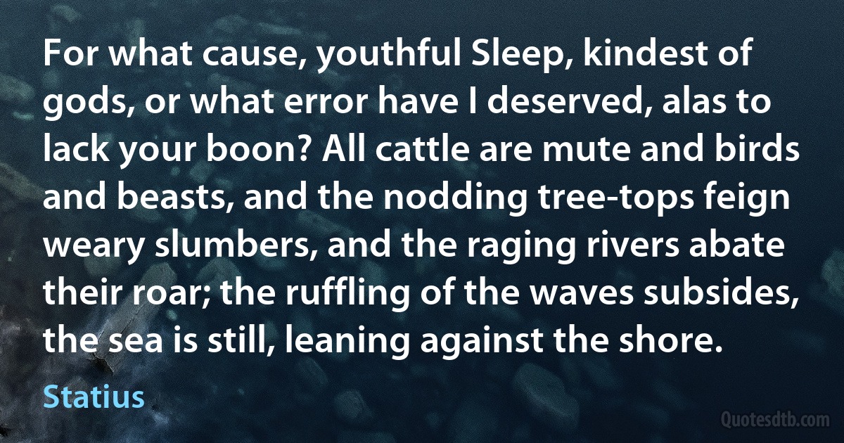 For what cause, youthful Sleep, kindest of gods, or what error have I deserved, alas to lack your boon? All cattle are mute and birds and beasts, and the nodding tree-tops feign weary slumbers, and the raging rivers abate their roar; the ruffling of the waves subsides, the sea is still, leaning against the shore. (Statius)