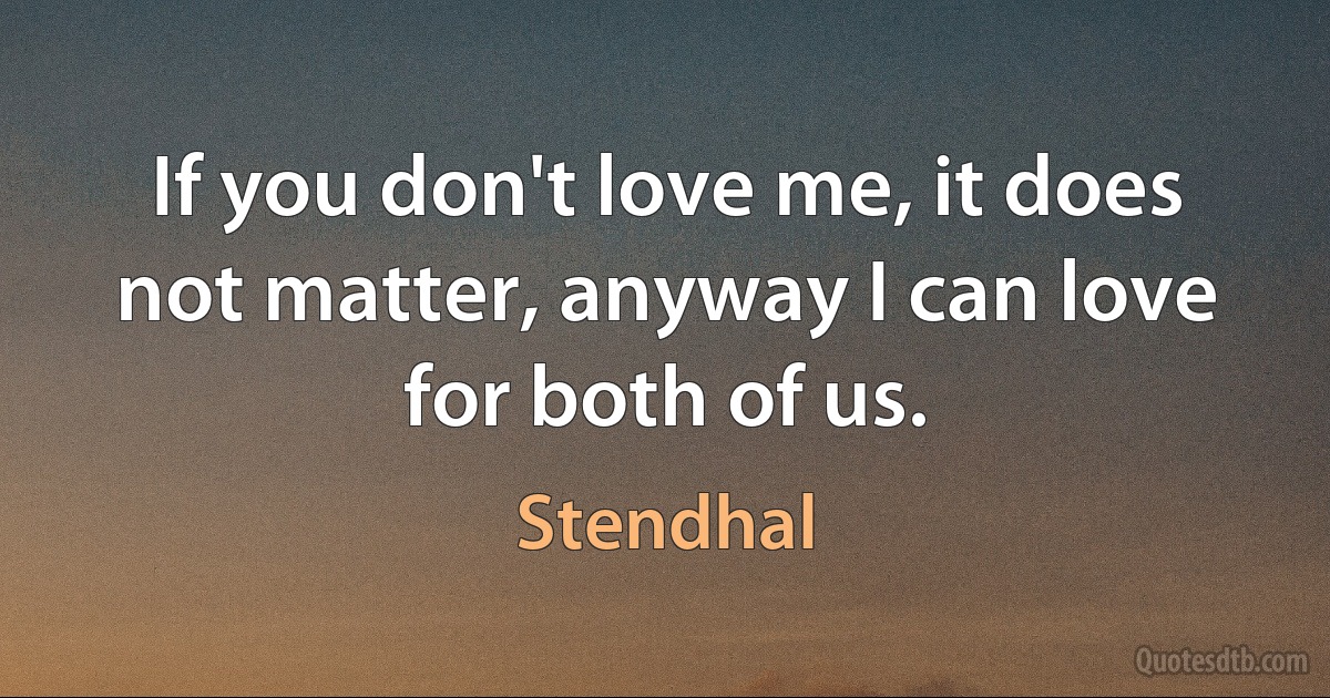 If you don't love me, it does not matter, anyway I can love for both of us. (Stendhal)