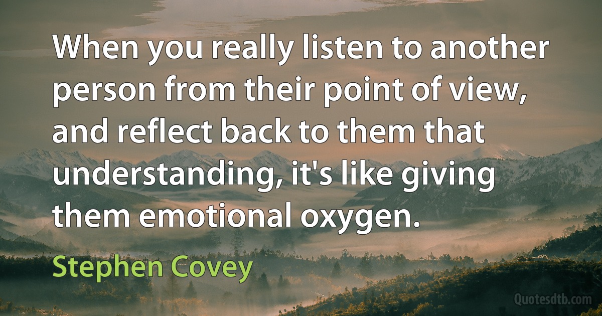 When you really listen to another person from their point of view, and reflect back to them that understanding, it's like giving them emotional oxygen. (Stephen Covey)