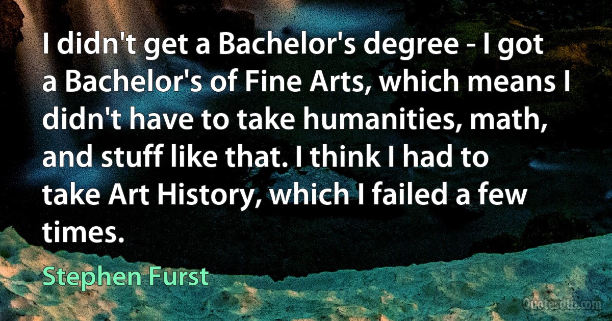 I didn't get a Bachelor's degree - I got a Bachelor's of Fine Arts, which means I didn't have to take humanities, math, and stuff like that. I think I had to take Art History, which I failed a few times. (Stephen Furst)