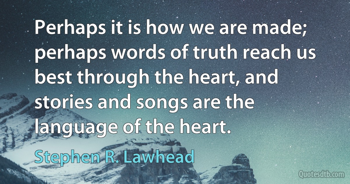 Perhaps it is how we are made; perhaps words of truth reach us best through the heart, and stories and songs are the language of the heart. (Stephen R. Lawhead)