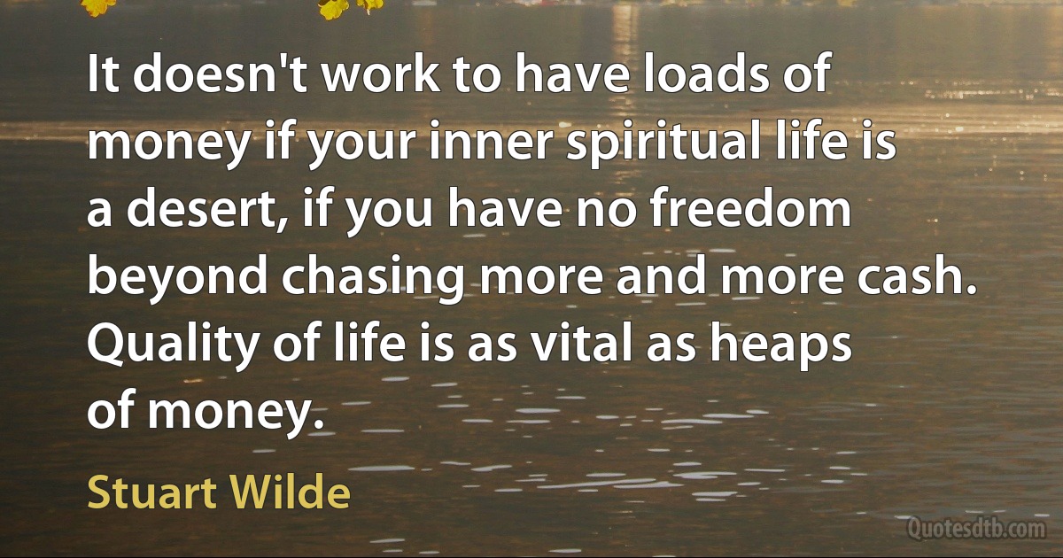 It doesn't work to have loads of money if your inner spiritual life is a desert, if you have no freedom beyond chasing more and more cash. Quality of life is as vital as heaps of money. (Stuart Wilde)