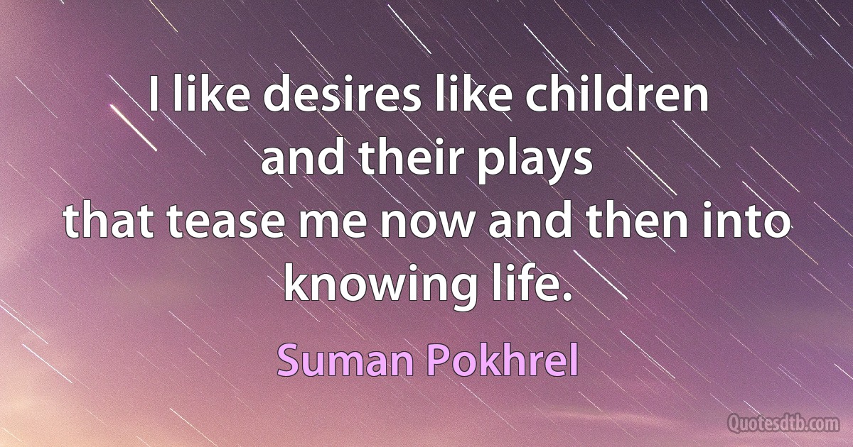 I like desires like children
and their plays
that tease me now and then into
knowing life. (Suman Pokhrel)