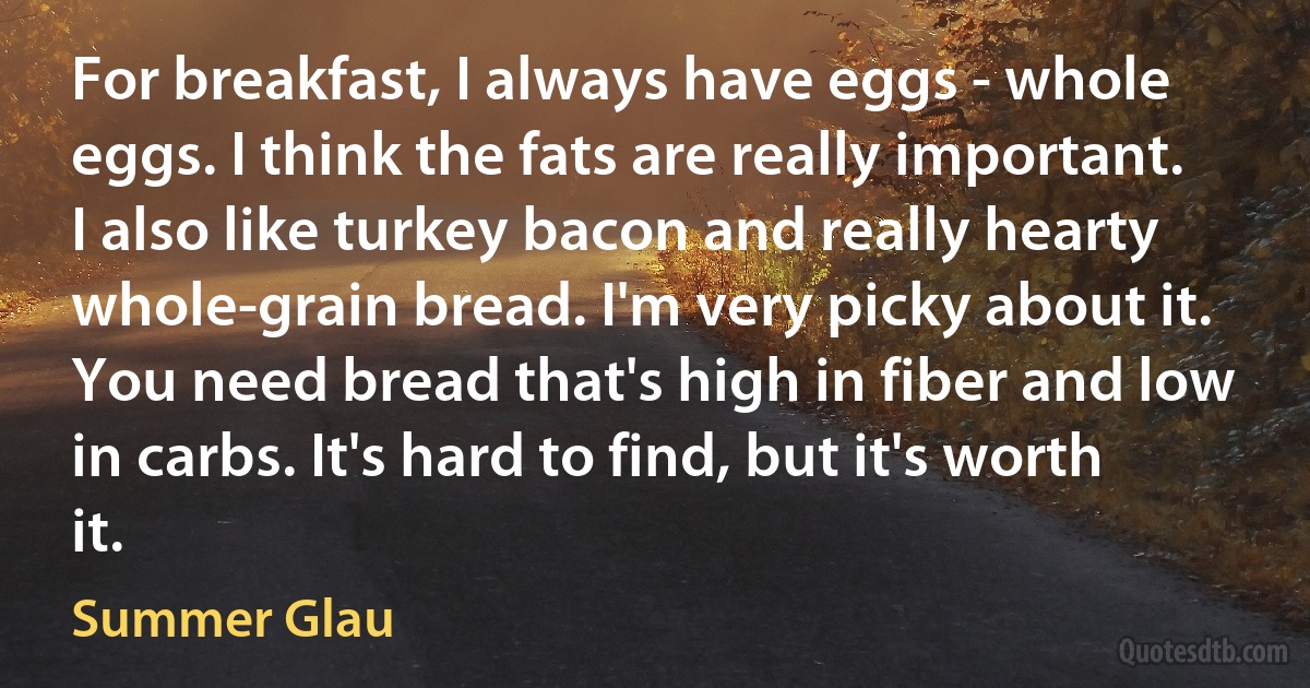 For breakfast, I always have eggs - whole eggs. I think the fats are really important. I also like turkey bacon and really hearty whole-grain bread. I'm very picky about it. You need bread that's high in fiber and low in carbs. It's hard to find, but it's worth it. (Summer Glau)