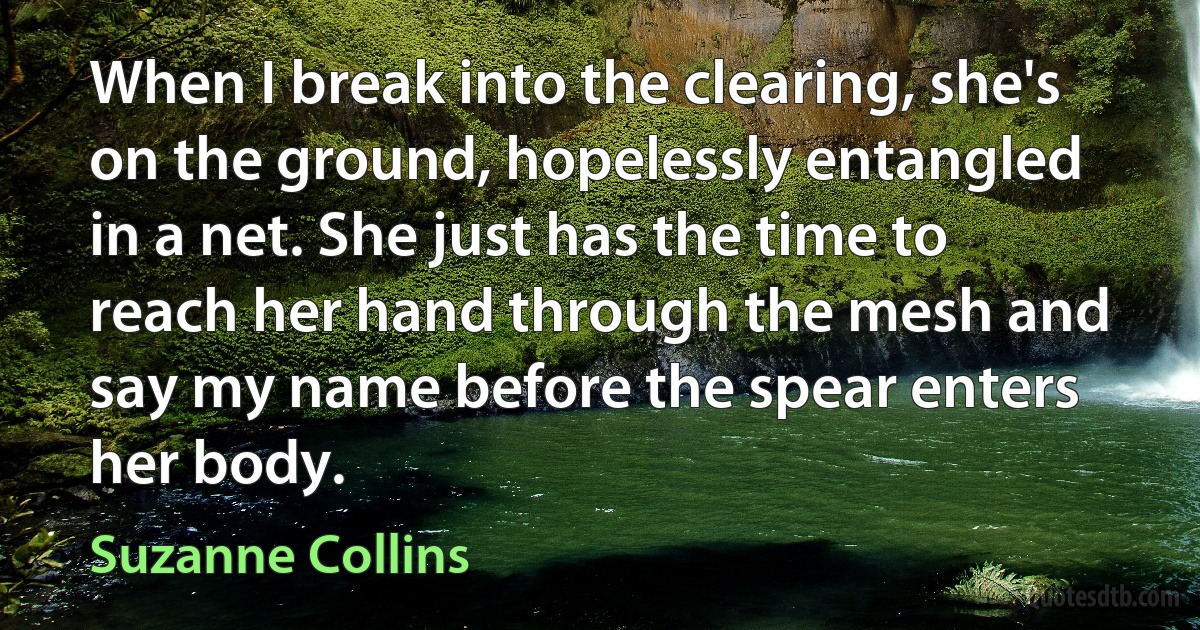 When I break into the clearing, she's on the ground, hopelessly entangled in a net. She just has the time to reach her hand through the mesh and say my name before the spear enters her body. (Suzanne Collins)